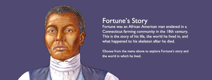 Fortune's Story - Fortune was an African American man enslaved in a Connecticut farming community in the 18th century. This is the story of his life, the world he lived in, and what happened to his skeleton after he died. Choose from the menu above to explore Fortune's story and the world in which he lived.